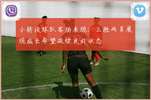 小桥谈球队客场表现：三胜两负展现成长希望延续良好状态