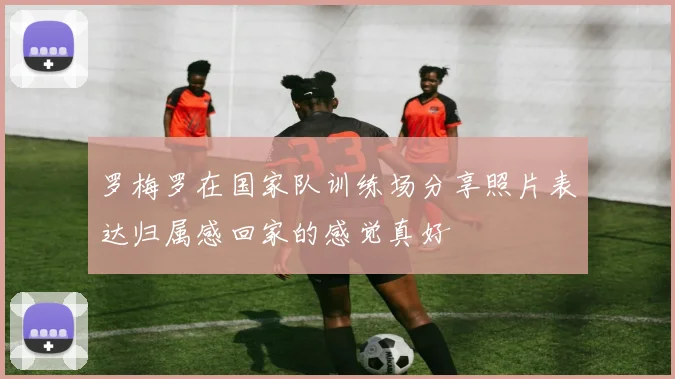 罗梅罗在国家队训练场分享照片表达归属感回家的感觉真好