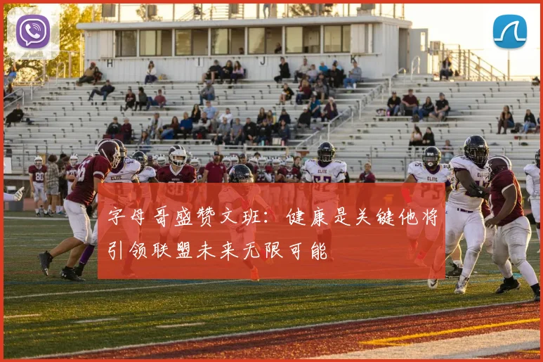 字母哥盛赞文班：健康是关键他将引领联盟未来无限可能