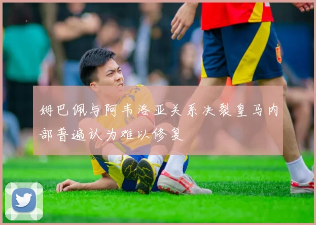 姆巴佩与阿韦洛亚关系决裂皇马内部普遍认为难以修复