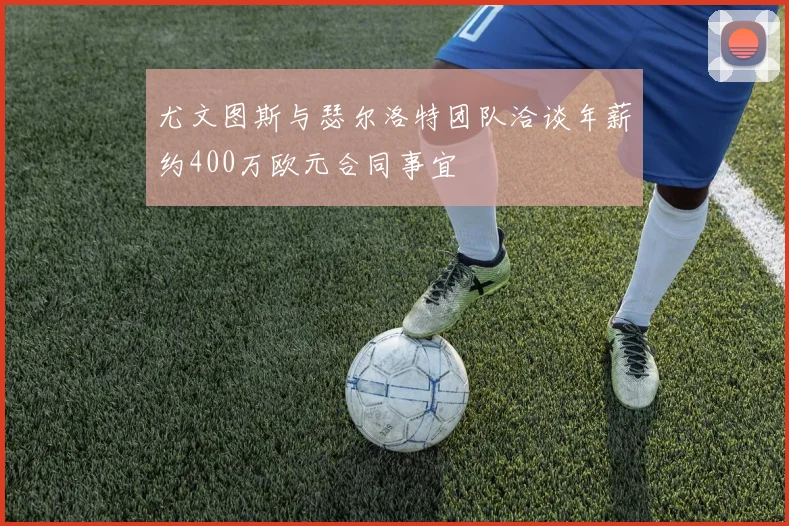 尤文图斯与瑟尔洛特团队洽谈年薪约400万欧元合同事宜