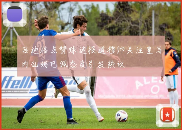 吕迪格点赞球迷报道穆帅关注皇马内乱姆巴佩态度引发热议