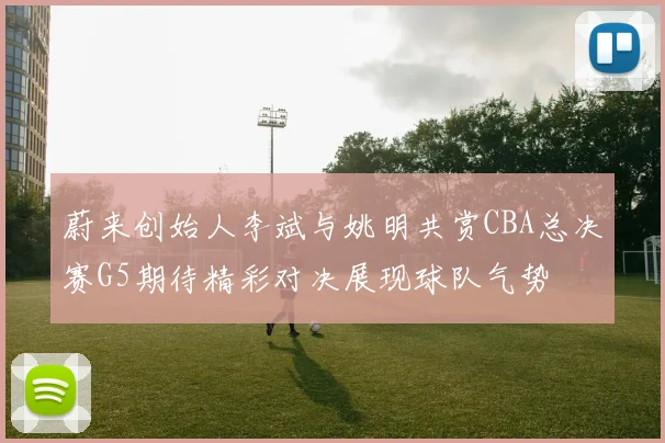 蔚来创始人李斌与姚明共赏CBA总决赛G5期待精彩对决展现球队气势