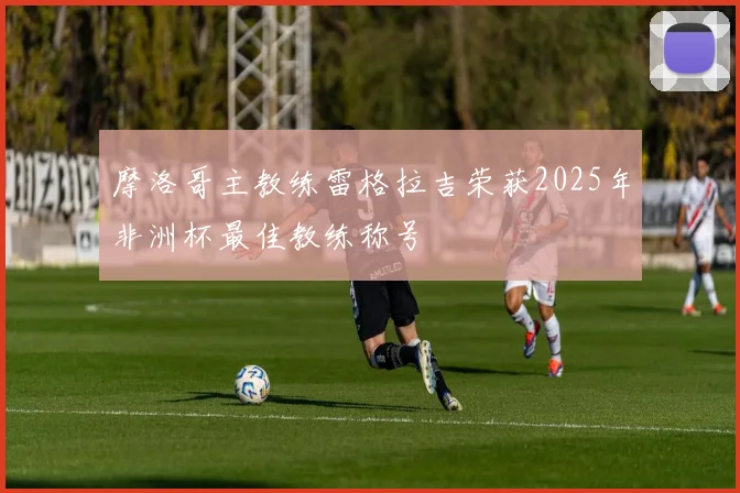 摩洛哥主教练雷格拉吉荣获2025年非洲杯最佳教练称号