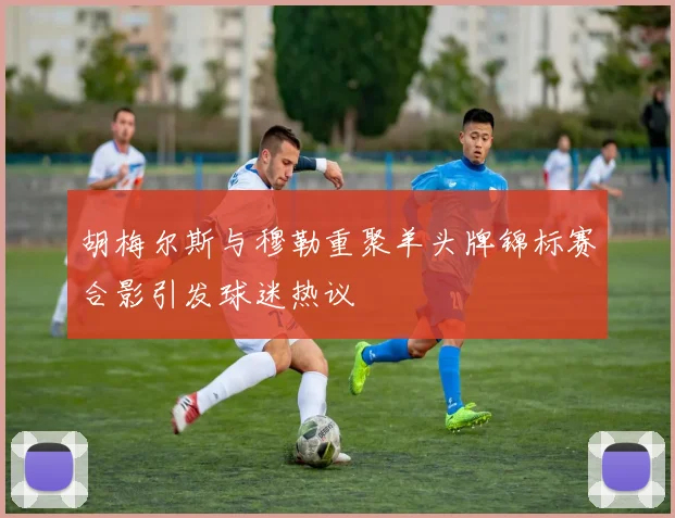 胡梅尔斯与穆勒重聚羊头牌锦标赛合影引发球迷热议