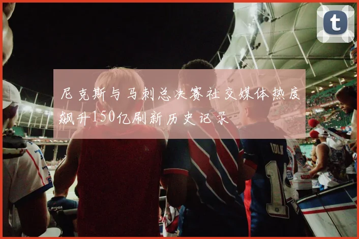 尼克斯与马刺总决赛社交媒体热度飙升150亿刷新历史记录