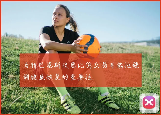 马特巴恩斯谈恩比德交易可能性强调健康恢复的重要性