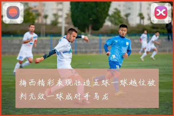梅西精彩表现独造五球一球越位被判无效一球成对手乌龙