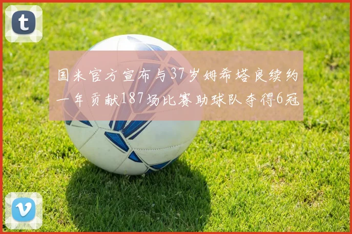 国米官方宣布与37岁姆希塔良续约一年贡献187场比赛助球队夺得6冠
