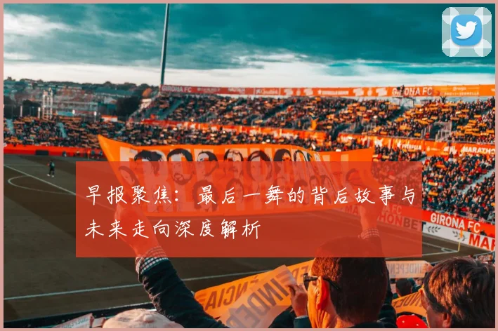 早报聚焦：最后一舞的背后故事与未来走向深度解析