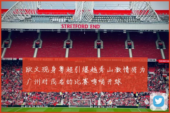 欧文现身粤超引爆越秀山激情将为广州对茂名的比赛鸣哨开球