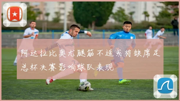 阿达拉比奥尤腿筋不适或将缺席足总杯决赛影响球队表现
